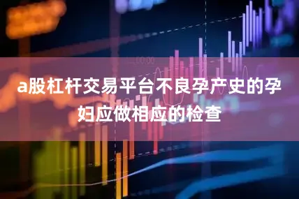 a股杠杆交易平台不良孕产史的孕妇应做相应的检查