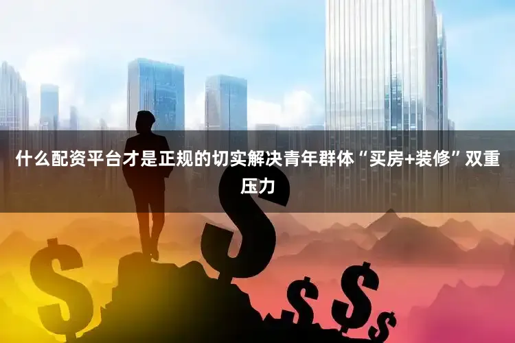 什么配资平台才是正规的切实解决青年群体“买房+装修”双重压力