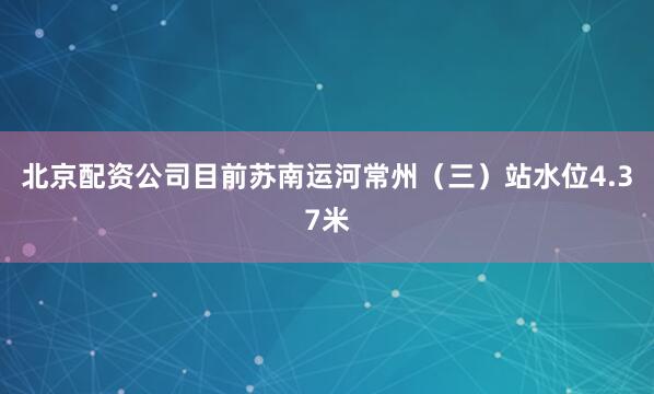 北京配资公司目前苏南运河常州（三）站水位4.37米