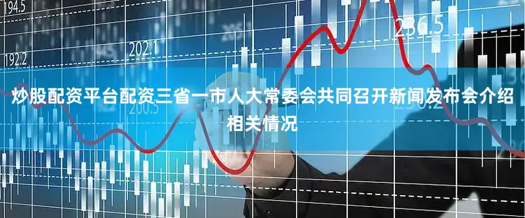 炒股配资平台配资三省一市人大常委会共同召开新闻发布会介绍相关情况